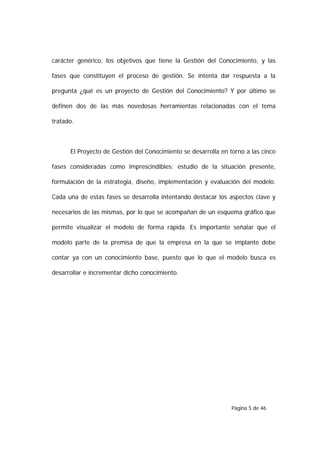 carácter genérico, los objetivos que tiene la Gestión del Conocimiento, y las

fases que constituyen el proceso de gestión. Se intenta dar respuesta a la

pregunta ¿qué es un proyecto de Gestión del Conocimiento? Y por último se

definen dos de las más novedosas herramientas relacionadas con el tema

tratado.



      El Proyecto de Gestión del Conocimiento se desarrolla en torno a las cinco

fases consideradas como imprescindibles: estudio de la situación presente,

formulación de la estrategia, diseño, implementación y evaluación del modelo.

Cada una de estas fases se desarrolla intentando destacar los aspectos clave y

necesarios de las mismas, por lo que se acompañan de un esquema gráfico que

permite visualizar el modelo de forma rápida. Es importante señalar que el

modelo parte de la premisa de que la empresa en la que se implante debe

contar ya con un conocimiento base, puesto que lo que el modelo busca es

desarrollar e incrementar dicho conocimiento.




                                                                Página 5 de 46
 