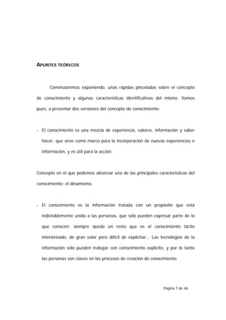 APUNTES TEÓRICOS



      Comenzaremos exponiendo, unas rápidas pinceladas sobre el concepto

de conocimiento y algunas características identificativas del mismo. Vamos

pues, a presentar dos versiones del concepto de conocimiento:



- El conocimiento es una mezcla de experiencia, valores, información y saber

  hacer, que sirve como marco para la incorporación de nuevas experiencias e

  información, y es útil para la acción.



Concepto en el que podemos observar una de las principales características del

conocimiento: el dinamismo.



- El conocimiento es la información tratada con un propósito que está

  indivisiblemente unido a las personas, que sólo pueden expresar parte de lo

  que conocen; siempre queda un resto que es el conocimiento tácito

  interiorizado, de gran valor pero difícil de explicitar... Las tecnologías de la

  información sólo pueden trabajar con conocimiento explícito, y por lo tanto

  las personas son claves en los procesos de creación de conocimiento.




                                                                 Página 7 de 46
 