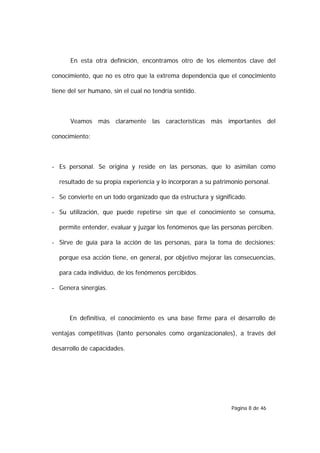 En esta otra definición, encontramos otro de los elementos clave del

conocimiento, que no es otro que la extrema dependencia que el conocimiento

tiene del ser humano, sin el cual no tendría sentido.



      Veamos más claramente las características más importantes del

conocimiento:



- Es personal. Se origina y reside en las personas, que lo asimilan como

  resultado de su propia experiencia y lo incorporan a su patrimonio personal.

- Se convierte en un todo organizado que da estructura y significado.

- Su utilización, que puede repetirse sin que el conocimiento se consuma,

  permite entender, evaluar y juzgar los fenómenos que las personas perciben.

- Sirve de guía para la acción de las personas, para la toma de decisiones;

  porque esa acción tiene, en general, por objetivo mejorar las consecuencias,

  para cada individuo, de los fenómenos percibidos.

- Genera sinergias.



      En definitiva, el conocimiento es una base firme para el desarrollo de

ventajas competitivas (tanto personales como organizacionales), a través del

desarrollo de capacidades.




                                                                Página 8 de 46
 
