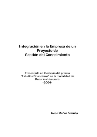Integración en la Empresa de un
          Proyecto de
   Gestión del Conocimiento




   Presentado en X edición del premio
“Estudios Financieros” en la modalidad de
           Recursos Humanos
                -2004-




                       Irene Muñoz Serrulla
 