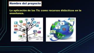 La aplicación de las Tic como recursos didácticos en la
enseñanza.
Nombre del proyecto
 