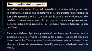 Descripción del proyecto
Al hablar de las nuevas formas de aprendizaje es indispensable pensar que
la educación actual se está transformando de una manera indescriptible, la
forma de aprender y sobre todo la forma de enseñar de los docentes debe
cambiar constantemente, ante ello es importante elaborar proyectos que
permitan inducir la aplicación de las Tic como recursos didácticos a esta
enseñanza.
Por ello se elabora el presente proyecto el cual busca que dentro del centro
educativo exista motivación de parte de los docentes que allí laboran para
hacer uso de las Tic, e integrar los conocimientos que se imparten a los
alumnos a través de herramientas tecnológicas que el estudiante tiene a la
mano.
 