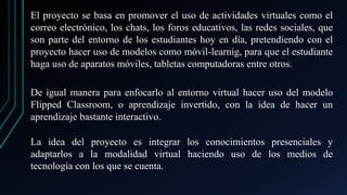 El proyecto se basa en promover el uso de actividades virtuales como el
correo electrónico, los chats, los foros educativos, las redes sociales, que
son parte del entorno de los estudiantes hoy en día, pretendiendo con el
proyecto hacer uso de modelos como móvil-learnig, para que el estudiante
haga uso de aparatos móviles, tabletas computadoras entre otros.
De igual manera para enfocarlo al entorno virtual hacer uso del modelo
Flipped Classroom, o aprendizaje invertido, con la idea de hacer un
aprendizaje bastante interactivo.
La idea del proyecto es integrar los conocimientos presenciales y
adaptarlos a la modalidad virtual haciendo uso de los medios de
tecnología con los que se cuenta.
 