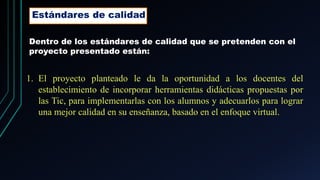 Estándares de calidad
Dentro de los estándares de calidad que se pretenden con el
proyecto presentado están:
1. El proyecto planteado le da la oportunidad a los docentes del
establecimiento de incorporar herramientas didácticas propuestas por
las Tic, para implementarlas con los alumnos y adecuarlos para lograr
una mejor calidad en su enseñanza, basado en el enfoque virtual.
 