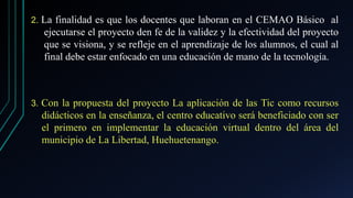 2. La finalidad es que los docentes que laboran en el CEMAO Básico al
ejecutarse el proyecto den fe de la validez y la efectividad del proyecto
que se visiona, y se refleje en el aprendizaje de los alumnos, el cual al
final debe estar enfocado en una educación de mano de la tecnología.
3. Con la propuesta del proyecto La aplicación de las Tic como recursos
didácticos en la enseñanza, el centro educativo será beneficiado con ser
el primero en implementar la educación virtual dentro del área del
municipio de La Libertad, Huehuetenango.
 