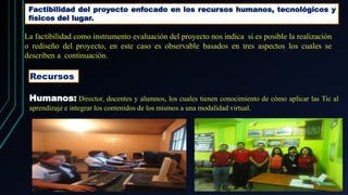 Factibilidad del proyecto enfocado en los recursos humanos, tecnológicos y
físicos del lugar.
La factibilidad como instrumento evaluación del proyecto nos indica si es posible la realización
o rediseño del proyecto, en este caso es observable basados en tres aspectos los cuales se
describen a continuación.
Recursos
Humanos: Director, docentes y alumnos, los cuales tienen conocimiento de cómo aplicar las Tic al
aprendizaje e integrar los contenidos de los mismos a una modalidad virtual.
 