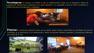 Tecnológicos: El proyecto es factible ya que el establecimiento cuenta con un laboratorio interno de
computación, Internet que se suministra en el centro educativo y es compartido a través de Wifi, los teléfonos y
tabletas que poseen los docentes y estudiantes.
Físicos: La institución educativa cuenta con un espacio amplio donde se desarrollan las actividades del curso de
Tecnología de la Información y la Comunicación y donde los docentes obtienen contenidos y herramientas didácticas
que utilizan de la web.
 