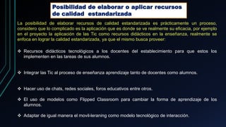 Posibilidad de elaborar o aplicar recursos
de calidad estandarizada
La posibilidad de elaborar recursos de calidad estandarizada es prácticamente un proceso,
considero que lo complicado es la aplicación que es donde se ve realmente su eficacia, por ejemplo
en el proyecto la aplicación de las Tic como recursos didácticos en la enseñanza, realmente se
enfoca en lograr la calidad estandarizada, ya que el mismo busca proveer:
 Recursos didácticos tecnológicos a los docentes del establecimiento para que estos los
implementen en las tareas de sus alumnos.
 Integrar las Tic al proceso de enseñanza aprendizaje tanto de docentes como alumnos.
 Hacer uso de chats, redes sociales, foros educativos entre otros.
 El uso de modelos como Flipped Classroom para cambiar la forma de aprendizaje de los
alumnos.
 Adaptar de igual manera el movil-leraning como modelo tecnológico de interacción.
 