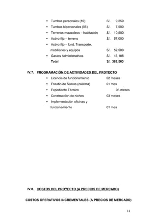  Tumbas personales (10) S/. 9,250
 Tumbas bipersonales (05) S/. 7,500
 Terrenos mausoleos – habitación S/. 10,500
 Activo fijo – terreno S/. 57,000
 Activo fijo – Und. Transporte,
mobiliarios y equipos S/. 52,500
 Gastos Administrativos S/. 46,185
Total S/. 382,563
IV.7. PROGRAMACIÓN DE ACTIVIDADES DEL PROYECTO
 Licencia de funcionamiento 02 meses
 Estudio de Suelos (calicata) 01 mes
 Expediente Técnico 03 meses
 Construcción de nichos 03 meses
 Implementación oficinas y
funcionamiento 01 mes
IV.8. COSTOS DEL PROYECTO (A PRECIOS DE MERCADO)
COSTOS OPERATIVOS INCREMENTALES (A PRECIOS DE MERCADO)
14
 