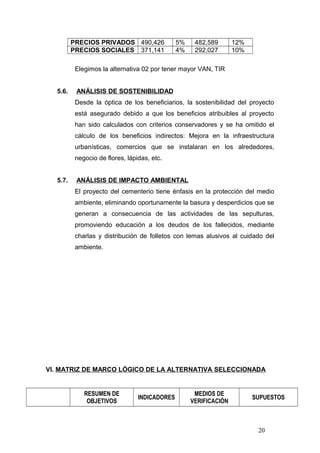 PRECIOS PRIVADOS 490,426 5% 482,589 12%
PRECIOS SOCIALES 371,141 4% 292,027 10%
Elegimos la alternativa 02 por tener mayor VAN, TIR
5.6. ANÁLISIS DE SOSTENIBILIDAD
Desde la óptica de los beneficiarios, la sostenibilidad del proyecto
está asegurado debido a que los beneficios atribuibles al proyecto
han sido calculados con criterios conservadores y se ha omitido el
cálculo de los beneficios indirectos: Mejora en la infraestructura
urbanísticas, comercios que se instalaran en los alrededores,
negocio de flores, lápidas, etc.
5.7. ANÁLISIS DE IMPACTO AMBIENTAL
El proyecto del cementerio tiene énfasis en la protección del medio
ambiente, eliminando oportunamente la basura y desperdicios que se
generan a consecuencia de las actividades de las sepulturas,
promoviendo educación a los deudos de los fallecidos, mediante
charlas y distribución de folletos con lemas alusivos al cuidado del
ambiente.
VI. MATRIZ DE MARCO LÓGICO DE LA ALTERNATIVA SELECCIONADA
RESUMEN DE
OBJETIVOS
INDICADORES
MEDIOS DE
VERIFICACIÓN
SUPUESTOS
20
 