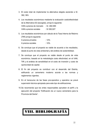 VIII. BIBLIOGRAFÍA
3. El costo total de implementar la alternativa elegida asciende a S/.
382, 563.
4. Los resultados económicos mediante la evaluación costo/efectividad
de la Alternativa 02 (escogida), arroja lo siguiente:
VAN a precios de mercado : S/. 482,589
VAN a precios sociales : S/ 292,027
5. Los resultados económicos por cálculo de la Tasa Interna de Retorno
(TIR) arroja lo siguiente:
A precios privados : 12%
A precios sociales : 10%
6. Se concluye que el proyecto es viable de acuerdo a los resultados,
desde el punto de vista ambiental y del análisis de sostenibilidad.
7. Se concluye que el proyecto es viable desde el punto de vista
económico, basado en la metodología costo efectividad, en el VAN,
TIR y el análisis de sensibilidad en el costo de inversión y costo de
oportunidad de capital.
8. El fin del proyecto es contribuir con el desarrollo del Distrito,
edificando un cementerio moderno acorde a las normas y
reglamentos vigentes.
9. En el transcurso de las fases pre-operativo y operativo se prevé
supervisión técnica apropiada para este tipo de edificaciones.
10.Se recomienda que los entes responsables aprueben el perfil y la
ejecución del proyecto “Edificación de un nuevo cementerio para la
Provincia del Santa”.
22
 