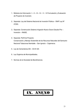 IX. ANEXO
1. Módulos de Información: I – II – III – IV – V – VI Formulación y Evaluación
de Proyecto de Inversión.
2. Separata: Ley del Sistema Nacional de Inversión Pública – SNIP Ley Nº
27293.
3. Separata: Construcción Sistema Irrigación Nuevo Ocoro Estudio Pre –
Inversión – INADE.
4. Separata: Perfil de Proyecto:
Conservación y Manejo Sostenible de los Recursos Naturales del Santuario
Nacional Tabaconas Namballe – San Ignacio – Cajamarca.
5. Ley de Cementerios DS – 03-91-SA
6. Ley Orgánica de Municipalidades.
7. Normas de la Sociedad de Beneficiencia.
23
 
