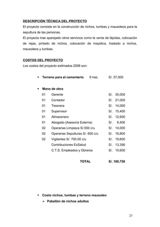 DESCRIPCIÓN TÉCNICA DEL PROYECTO
El proyecto consiste en la construcción de nichos, tumbas y mausoleos para la
sepultura de las personas.
El proyecto trae aparejado otros servicios como la venta de lápidas, colocación
de rejas, pintado de nichos, colocación de mayólica, traslado a nichos,
mausoleos y tumbas.
COSTOS DEL PROYECTO
Los costos del proyecto estimados 2008 son:
 Terreno para el cementerio 6 has. S/. 57,000
 Mano de obra
01 Gerente S/. 35,000
01 Contador S/. 21,000
01 Tesorera S/. 14,000
01 Supervisor S/. 15,400
01 Almacenero S/. 12,600
01 Abogado (Asesoría Externa) S/. 8,400
02 Operarias Limpieza S/.500 c/u S/. 14,000
02 Operarias Sepulturas S/. 600 c/u S/. 16,800
02 Vigilantes S/. 700.00 c/u S/. 19,600
Contribuciones EsSalud S/. 13,356
C.T.S. Empleados y Obreros S/. 10,600
TOTAL S/. 180,756
 Costo nichos, tumbas y terreno mausoleo
 Pabellón de nichos adultos
25
 