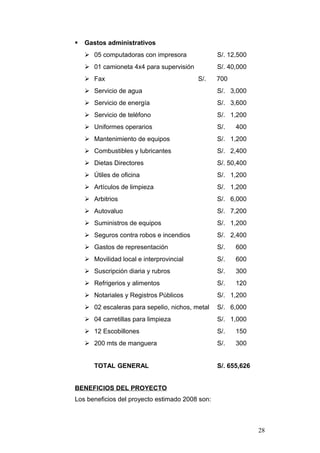  Gastos administrativos
 05 computadoras con impresora S/. 12,500
 01 camioneta 4x4 para supervisión S/. 40,000
 Fax S/. 700
 Servicio de agua S/. 3,000
 Servicio de energía S/. 3,600
 Servicio de teléfono S/. 1,200
 Uniformes operarios S/. 400
 Mantenimiento de equipos S/. 1,200
 Combustibles y lubricantes S/. 2,400
 Dietas Directores S/. 50,400
 Útiles de oficina S/. 1,200
 Artículos de limpieza S/. 1,200
 Arbitrios S/. 6,000
 Autovaluo S/. 7,200
 Suministros de equipos S/. 1,200
 Seguros contra robos e incendios S/. 2,400
 Gastos de representación S/. 600
 Movilidad local e interprovincial S/. 600
 Suscripción diaria y rubros S/. 300
 Refrigerios y alimentos S/. 120
 Notariales y Registros Públicos S/. 1,200
 02 escaleras para sepelio, nichos, metal S/. 6,000
 04 carretillas para limpieza S/. 1,000
 12 Escobillones S/. 150
 200 mts de manguera S/. 300
TOTAL GENERAL S/. 655,626
BENEFICIOS DEL PROYECTO
Los beneficios del proyecto estimado 2008 son:
28
 