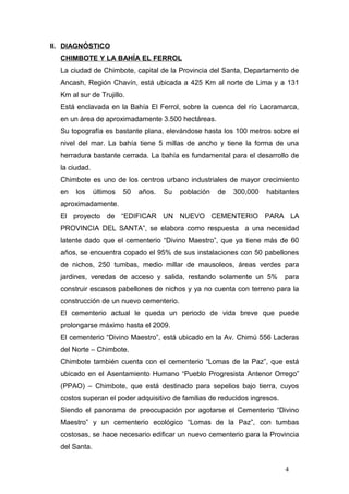 II. DIAGNÓSTICO
CHIMBOTE Y LA BAHÍA EL FERROL
La ciudad de Chimbote, capital de la Provincia del Santa, Departamento de
Ancash, Región Chavín, está ubicada a 425 Km al norte de Lima y a 131
Km al sur de Trujillo.
Está enclavada en la Bahía El Ferrol, sobre la cuenca del río Lacramarca,
en un área de aproximadamente 3.500 hectáreas.
Su topografía es bastante plana, elevándose hasta los 100 metros sobre el
nivel del mar. La bahía tiene 5 millas de ancho y tiene la forma de una
herradura bastante cerrada. La bahía es fundamental para el desarrollo de
la ciudad.
Chimbote es uno de los centros urbano industriales de mayor crecimiento
en los últimos 50 años. Su población de 300,000 habitantes
aproximadamente.
El proyecto de “EDIFICAR UN NUEVO CEMENTERIO PARA LA
PROVINCIA DEL SANTA”, se elabora como respuesta a una necesidad
latente dado que el cementerio “Divino Maestro”, que ya tiene más de 60
años, se encuentra copado el 95% de sus instalaciones con 50 pabellones
de nichos, 250 tumbas, medio millar de mausoleos, áreas verdes para
jardines, veredas de acceso y salida, restando solamente un 5% para
construir escasos pabellones de nichos y ya no cuenta con terreno para la
construcción de un nuevo cementerio.
El cementerio actual le queda un periodo de vida breve que puede
prolongarse máximo hasta el 2009.
El cementerio “Divino Maestro”, está ubicado en la Av. Chimú 556 Laderas
del Norte – Chimbote.
Chimbote también cuenta con el cementerio “Lomas de la Paz”, que está
ubicado en el Asentamiento Humano “Pueblo Progresista Antenor Orrego”
(PPAO) – Chimbote, que está destinado para sepelios bajo tierra, cuyos
costos superan el poder adquisitivo de familias de reducidos ingresos.
Siendo el panorama de preocupación por agotarse el Cementerio “Divino
Maestro” y un cementerio ecológico “Lomas de la Paz”, con tumbas
costosas, se hace necesario edificar un nuevo cementerio para la Provincia
del Santa.
4
 