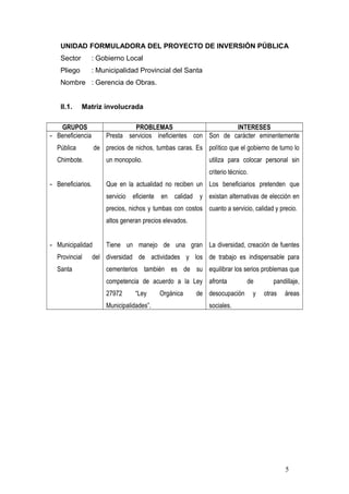 UNIDAD FORMULADORA DEL PROYECTO DE INVERSIÓN PÚBLICA
Sector : Gobierno Local
Pliego : Municipalidad Provincial del Santa
Nombre : Gerencia de Obras.
II.1. Matriz involucrada
GRUPOS PROBLEMAS INTERESES
- Beneficiencia
Pública de
Chimbote.
- Beneficiarios.
- Municipalidad
Provincial del
Santa
Presta servicios ineficientes con
precios de nichos, tumbas caras. Es
un monopolio.
Que en la actualidad no reciben un
servicio eficiente en calidad y
precios, nichos y tumbas con costos
altos generan precios elevados.
Tiene un manejo de una gran
diversidad de actividades y los
cementerios también es de su
competencia de acuerdo a la Ley
27972 “Ley Orgánica de
Municipalidades”.
Son de carácter eminentemente
político que el gobierno de turno lo
utiliza para colocar personal sin
criterio técnico.
Los beneficiarios pretenden que
existan alternativas de elección en
cuanto a servicio, calidad y precio.
La diversidad, creación de fuentes
de trabajo es indispensable para
equilibrar los serios problemas que
afronta de pandillaje,
desocupación y otras áreas
sociales.
5
 