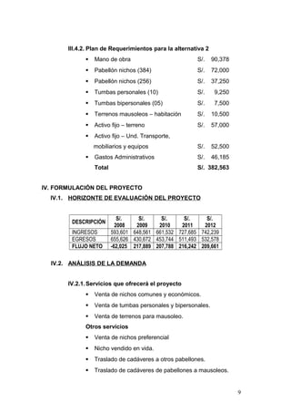 III.4.2. Plan de Requerimientos para la alternativa 2
 Mano de obra S/. 90,378
 Pabellón nichos (384) S/. 72,000
 Pabellón nichos (256) S/. 37,250
 Tumbas personales (10) S/. 9,250
 Tumbas bipersonales (05) S/. 7,500
 Terrenos mausoleos – habitación S/. 10,500
 Activo fijo – terreno S/. 57,000
 Activo fijo – Und. Transporte,
mobiliarios y equipos S/. 52,500
 Gastos Administrativos S/. 46,185
Total S/. 382,563
IV. FORMULACIÓN DEL PROYECTO
IV.1. HORIZONTE DE EVALUACIÓN DEL PROYECTO
DESCRIPCIÓN
S/.
2008
S/.
2009
S/.
2010
S/.
2011
S/.
2012
INGRESOS 593,601 648,561 661,532 727,685 742,239
EGRESOS 655,626 430,672 453,744 511,493 532,578
FLUJO NETO -62,025 217,889 207,788 216,242 209,661
IV.2. ANÁLISIS DE LA DEMANDA
IV.2.1.Servicios que ofrecerá el proyecto
 Venta de nichos comunes y económicos.
 Venta de tumbas personales y bipersonales.
 Venta de terrenos para mausoleo.
Otros servicios
 Venta de nichos preferencial
 Nicho vendido en vida.
 Traslado de cadáveres a otros pabellones.
 Traslado de cadáveres de pabellones a mausoleos.
9
 