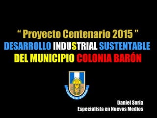 “ Proyecto Centenario 2015 ”
DESARROLLO INDUSTRIAL SUSTENTABLE
DEL MUNICIPIO COLONIA BARÓN
Daniel Soria
Especialista en Nuevos Medios
 