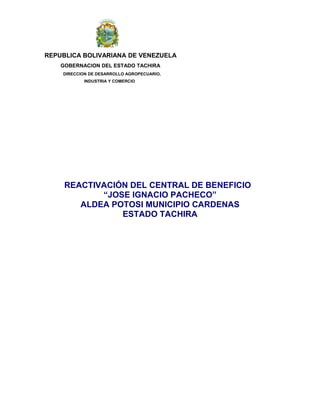 REPUBLICA BOLIVARIANA DE VENEZUELA
GOBERNACION DEL ESTADO TACHIRA
DIRECCION DE DESARROLLO AGROPECUARIO,
INDUSTRIA Y COMERCIO
REACTIVACIÓN DEL CENTRAL DE BENEFICIO
“JOSE IGNACIO PACHECO”
ALDEA POTOSI MUNICIPIO CARDENAS
ESTADO TACHIRA
 