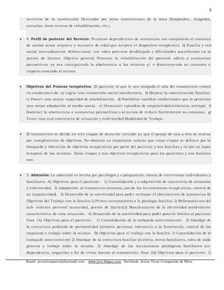3
Email: jesustcepastor@hotmail.com www.jtce.bligoo.com facebook: Jesús Tiene Compasión de Ellos
servicios de la institución) Derivados por otras instituciones de la zona (Hospitales., Juzgados,
escuelas, otros centros de rehabilitación, etc.).
 4. Perfil de paciente del Servicio: Personas dependientes de sustancias con compulsión al consumo
de ambos sexos mayores y menores de edad que acepten el dispositivo terapéutico. b) Familia y red
social marcadamente disfuncional, con roles paternos desdibujado y dificultades ma nifiestas en la
puesta de límites. Objetivo general Procurar la rehabilitación del paciente adicto a sustancias
psicoactivas ya sea consiguiendo la abstinencia a las mismas y/ o disminuyendo su consumo e
impacto asociado al mismo.
 Objetivos del Proceso terapéutico: El paciente al que le sea otorgado el alta del tratamiento estará
en condiciones de: a) Lograr una reinserción social satisfactoria. b) Mejorar la comunicación familiar.
c) Poseer una mayor capacidad de simbolización. d) Posibilitar cambios conductuales que le permitan
una mejor adaptación al medio social. e) Disminuir episodios de impulsividad (violencia, actings). f)
Sostener la abstinencia a sustancias psicoactivas o al menos de reducir fuertemente su consumo. g)
Tener una real conciencia de situación y enfermedad Modalidad de Trabajo.
 El tratamiento se divide en tres etapas de duración variable ya que el pasaje de una a otra se realiza
por cumplimiento de objetivos. No obstante es importante aclarar que estas etapas se definen por la
búsqueda y obtención de objetivos terapéuticos por parte del paciente y sus familias y no por un lapso
temporal de las mismas. Estas etapas y sus objetivos terapéuticos para los pacientes y sus familias
son:
 5. Admisión: La admisión es hecha por psicólogos y o psiquiatras, consta de entrevistas individuales y
familiares. A) Objetivos para el paciente: 1) Consolidación y o adquisición de conciencia de situación
y enfermedad. 2) Adaptación al tratamiento (normas, uso de las herramientas terapéuticas, control de
su impulsividad). 3) Desarrollo de la asertividad para poder rechazar el ofrecimiento de sustancias B)
Objetivos del Trabajo con la familia:1) Primer acercamiento a la patología familiar.2) Reforzamie nto del
sub- sistema parental (autoridad, puesta de límites)3) Manifestación de la afectividad ambivalente
característica de esta situación. 4) Desarrollo de la asertividad para poder ponerle límites al paciente
Fase 1A) Objetivos para el paciente: 1) Consolidación de lo trabajado anteriormente. 2) Abordaje de
la estructura profunda de personalidad (historia personal, tolerancia a la frustración, control de los
impulsos) y trabajo sobre la misma. B) Objetivos para el trabajo con la familia: 1) Consolidación de lo
trabajado anteriormente 2) Abordaje de la estructura familiar (historia, mitos familiares, roles de cada
género) y trabajo sobre la misma. 3) Abordaje de los mecanismos patológicos familiares (co-
dependencia, negación) a fin de evitar boicots al tratamiento. Fase 2A) Objetivos para el paciente: 1)
 