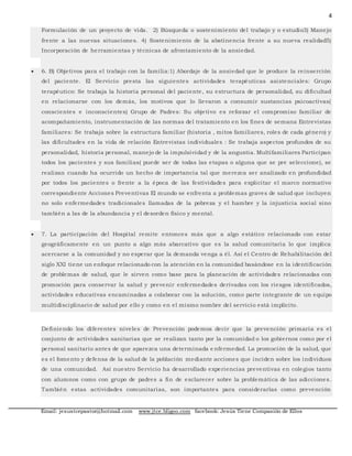 4
Email: jesustcepastor@hotmail.com www.jtce.bligoo.com facebook: Jesús Tiene Compasión de Ellos
Formulación de un proyecto de vida. 2) Búsqueda o sostenimiento del trabajo y o estudio3) Manejo
frente a las nuevas situaciones. 4) Sostenimiento de la abstinencia frente a su nueva realidad5)
Incorporación de herramientas y técnicas de afrontamiento de la ansiedad.
 6. B) Objetivos para el trabajo con la familia:1) Abordaje de la ansiedad que le produce la reinserción
del paciente. El Servicio presta las siguientes actividades terapéuticas asistenciales: Grupo
terapéutico: Se trabaja la historia personal del paciente, su estructura de personalidad, su dificultad
en relacionarse con los demás, los motivos que lo llevaron a consumir sustancias psicoactivas(
conscientes e inconscientes) Grupo de Padres: Su objetivo es reforzar el compromiso familiar de
acompañamiento, instrumentación de las normas del tratamiento en los fines de semana Entrevistas
familiares: Se trabaja sobre la estructura familiar (historia , mitos familiares, roles de cada género) y
las dificultades en la vida de relación Entrevistas individuales : Se trabaja aspectos profundos de su
personalidad, historia personal, manejo de la impulsividad y de la angustia. Multifamiliares Participan
todos los pacientes y sus familias( puede ser de todas las etapas o alguna que se pre seleccione), se
realizan cuando ha ocurrido un hecho de importancia tal que merezca ser analizado en profundidad
por todos los pacientes o frente a la época de las festividades para explicitar el marco normativo
correspondiente Acciones Preventivas El mundo se enfrenta a problemas graves de salud que incluyen
no solo enfermedades tradicionales llamadas de la pobreza y el hambre y la injusticia social sino
también a las de la abundancia y el desorden físico y mental.
 7. La participación del Hospital remite entonces más que a algo estático relacionado con estar
geográficamente en un punto a algo más abarcativo que es la salud comunitaria lo que implica
acercarse a la comunidad y no esperar que la demanda venga a él. Así el Centro de Rehabilitación del
siglo XXI tiene un enfoque relacionado con la atención en la comunidad basándose en la identificación
de problemas de salud, que le sirven como base para la planeación de actividades relacionadas con
promoción para conservar la salud y prevenir enfermedades derivadas con los riesgos identificados,
actividades educativas encaminadas a colaborar con la solución, como parte integrante de un equipo
multidisciplinario de salud por ello y como en el mismo nombre del servicio está implícito.
Definiendo los diferentes niveles de Prevención podemos decir que la prevención primaria es el
conjunto de actividades sanitarias que se realizan tanto por la comunidad o los gobiernos como por el
personal sanitario antes de que aparezca una determinada e nfermedad. La promoción de la salud, que
es el fomento y defensa de la salud de la población mediante acciones que inciden sobre los individuos
de una comunidad. Así nuestro Servicio ha desarrollado experiencias preventivas en colegios tanto
con alumnos como con grupo de padres a fin de esclarecer sobre la problemática de las adicciones.
También estas actividades comunitarias, son importantes para considerarlas como prevención
 