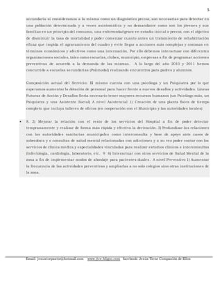 5
Email: jesustcepastor@hotmail.com www.jtce.bligoo.com facebook: Jesús Tiene Compasión de Ellos
secundaria si consideramos a la misma como un diagnóstico precoz, son necesarias para detectar en
una población determinada y a veces asintomática y no demandante como son los jóvenes y sus
familias en un principio del consumo, una enfermedadgrave en estadio inicial o precoz, con el objetivo
de disminuir la tasa de mortalidad y poder comenzar cuanto antes un tratamiento de rehabilitación
eficaz que impida el agravamiento del cuadro y evite llegar a acciones más complejas y costosas en
términos económicos y afectivos como una internación. Por ello debemos interactuar con diferentes
organizaciones sociales, tales como escuelas, clubes, municipio, empresas a fin de programar acciones
preventivas de acuerdo a la demanda de las mismas. A lo largo del año 2010 y 2011 hemos
concurrido a escuelas secundarias (Polimodal) realizando encuentros para padres y alumnos.
Composición actual del Servicio: El mismo cuenta con una psicóloga y un Psiquiatra por lo que
esperamos aumentar la dotación de personal para hacer frente a nuevos desafíos y actividades. Líneas
Futuras de Acción y Desafíos Sería necesario tener mayores recursos humanos (un Psicólogo más, un
Psiquiatra y una Asistente Social) A nivel Asistencial 1) Creación de una planta física de tiempo
completo que incluya talleres de oficios (en cooperación con el Municipio y las autoridades locales)
 8. 2) Mejorar la relación con el resto de los servicios del Hospital a fin de poder detectar
tempranamente y realizar de forma más rápida y efectiva la derivación. 3) Profundizar las relaciones
con las autoridades sanitarias municipales como interconsulta y base de apoyo ante casos de
sobredosis y o consultas de salud mental relacionadas con adicciones y a su vez poder contar con los
servicios de clínica médica y especialidades vinculadas para realizar estudios clínicos e interconsultas
(Infectología, cardiología, laboratorio, etc. 9 6) Interactuar con otros servicios de Salud Mental de la
zona a fin de implementar modos de abordaje para pacientes duales. A nivel Preventivo 1) Aumentar
la frecuencia de las actividades preventivas y ampliarlas a no solo colegios sino otras instituciones de
la zona.
 
