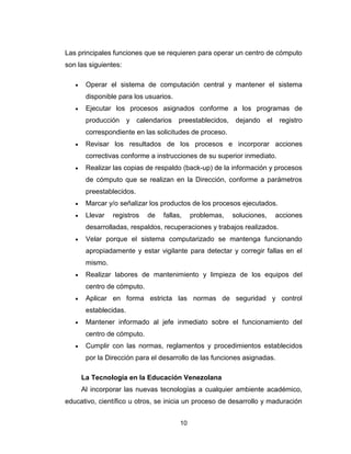 10
Las principales funciones que se requieren para operar un centro de cómputo
son las siguientes:
 Operar el sistema de computación central y mantener el sistema
disponible para los usuarios.
 Ejecutar los procesos asignados conforme a los programas de
producción y calendarios preestablecidos, dejando el registro
correspondiente en las solicitudes de proceso.
 Revisar los resultados de los procesos e incorporar acciones
correctivas conforme a instrucciones de su superior inmediato.
 Realizar las copias de respaldo (back-up) de la información y procesos
de cómputo que se realizan en la Dirección, conforme a parámetros
preestablecidos.
 Marcar y/o señalizar los productos de los procesos ejecutados.
 Llevar registros de fallas, problemas, soluciones, acciones
desarrolladas, respaldos, recuperaciones y trabajos realizados.
 Velar porque el sistema computarizado se mantenga funcionando
apropiadamente y estar vigilante para detectar y corregir fallas en el
mismo.
 Realizar labores de mantenimiento y limpieza de los equipos del
centro de cómputo.
 Aplicar en forma estricta las normas de seguridad y control
establecidas.
 Mantener informado al jefe inmediato sobre el funcionamiento del
centro de cómputo.
 Cumplir con las normas, reglamentos y procedimientos establecidos
por la Dirección para el desarrollo de las funciones asignadas.
La Tecnología en la Educación Venezolana
Al incorporar las nuevas tecnologías a cualquier ambiente académico,
educativo, científico u otros, se inicia un proceso de desarrollo y maduración
 