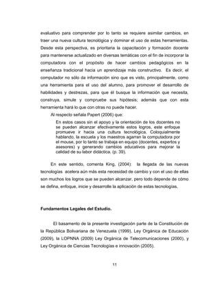 11
evaluativo para comprender por lo tanto se requiere asimilar cambios, en
traer una nueva cultura tecnológica y dominar el uso de estas herramientas.
Desde esta perspectiva, es prioritaria la capacitación y formación docente
para mantenerse actualizado en diversas temáticas con el fin de incorporar la
computadora con el propósito de hacer cambios pedagógicos en la
enseñanza tradicional hacia un aprendizaje más constructivo. Es decir, el
computador no sólo da información sino que es visto, principalmente, como
una herramienta para el uso del alumno, para promover el desarrollo de
habilidades y destrezas, para que él busque la información que necesita,
construya, simule y compruebe sus hipótesis; además que con esta
herramienta hará lo que con otras no puede hacer.
Al respecto señala Papert (2006) que:
En estos casos sin el apoyo y la orientación de los docentes no
se pueden alcanzar efectivamente estos logros, este enfoque
promueve ir hacia una cultura tecnológica. Coloquialmente
hablando, la escuela y los maestros agarran la computadora por
el mouse, por lo tanto se trabaja en equipo (docentes, expertos y
asesores) y generando cambios educativos para mejorar la
calidad de su labor didáctica. (p. 39).
En este sentido, comenta King, (2004): la llegada de las nuevas
tecnologías acelera aún más esta necesidad de cambio y con el uso de ellas
son muchos los logros que se pueden alcanzar, pero todo depende de cómo
se defina, enfoque, inicie y desarrolle la aplicación de estas tecnologías.
Fundamentos Legales del Estudio.
El basamento de la presente investigación parte de la Constitución de
la República Bolivariana de Venezuela (1999), Ley Orgánica de Educación
(2009), la LOPNNA (2009) Ley Orgánica de Telecomunicaciones (2000), y
Ley Orgánica de Ciencias Tecnologías e innovación (2005).
 