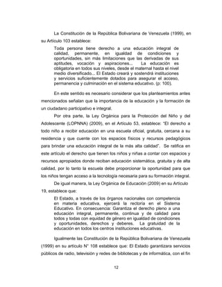 12
La Constitución de la República Bolivariana de Venezuela (1999), en
su Artículo 103 establece:
Toda persona tiene derecho a una educación integral de
calidad, permanente, en igualdad de condiciones y
oportunidades, sin más limitaciones que las derivadas de sus
aptitudes, vocación y aspiraciones... La educación es
obligatoria en todos sus niveles, desde el maternal hasta el nivel
medio diversificado... El Estado creará y sostendrá instituciones
y servicios suficientemente dotados para asegurar el acceso,
permanencia y culminación en el sistema educativo. (p: 100).
En este sentido es necesario considerar que los planteamientos antes
mencionados señalan que la importancia de la educación y la formación de
un ciudadano participativo e integral.
Por otra parte, la Ley Orgánica para la Protección del Niño y del
Adolescente (LOPNNA) (2009), en el Artículo 53, establece: “El derecho a
todo niño a recibir educación en una escuela oficial, gratuita, cercana a su
residencia y que cuente con los espacios físicos y recursos pedagógicos
para brindar una educación integral de la más alta calidad”. Se ratifica en
este artículo el derecho que tienen los niños y niñas a contar con espacios y
recursos apropiados donde reciban educación sistemática, gratuita y de alta
calidad, por lo tanto la escuela debe proporcionar la oportunidad para que
los niños tengan acceso a la tecnología necesaria para su formación integral.
De igual manera, la Ley Orgánica de Educación (2009) en su Artículo
19, establece que:
El Estado, a través de los órganos nacionales con competencia
en materia educativa, ejercerá la rectoría en el Sistema
Educativo. En consecuencia: Garantiza el derecho pleno a una
educación integral, permanente, continua y de calidad para
todos y todas con equidad de género en igualdad de condiciones
y oportunidades, derechos y deberes. La gratuidad de la
educación en todos los centros instituciones educativas.
Igualmente las Constitución de la República Bolivariana de Venezuela
(1999) en su artículo N° 108 establece que: El Estado garantizara servicios
públicos de radio, televisión y redes de bibliotecas y de informática, con el fin
 