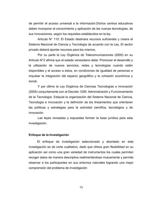 13
de permitir el acceso universal a la información.Dichos centros educativos
deben incorporar el conocimiento y aplicación de las nuevas tecnologías, de
sus innovaciones, según los requisitos establecidos en la ley.
Articulo N° 110: El Estado destinara recursos suficientes y creara el
Sistema Nacional de Ciencia y Tecnología de acuerdo con la Ley. El sector
privado deberá aportar recursos para los mismos.
Por su parte la Ley Orgánica de Telecomunicaciones (2000) en su
Artículo N°2 afirma que el estado venezolano debe: Promover el desarrollo y
la utilización de nuevos servicios, redes y tecnologías cuando estén
disponibles y el acceso a estos, en condiciones de igualdad de personas e
impulsar la integración del espacio geográfico y la cohesión económica y
social.
Y por último la Ley Orgánica de Ciencias Tecnologías e innovación
(2005) conjuntamente con el Decreto 1290: Administración y Funcionamiento
de la Tecnología: Estipula la organización del Sistema Nacional de Ciencia,
Tecnología e innovación y la definición de los lineamientos que orientaran
las políticas y estrategias para la actividad científica, tecnológica y de
innovación
Las leyes revisadas y expuestas forman la base jurídica para esta
investigación.
Enfoque de la Investigación
El enfoque de investigación seleccionado y abordado en esta
investigación es de corte cualitativo, dado que ofrece gran flexibilidad en su
aplicación así como una gran variedad de instrumentos los cuales permiten
recoger datos de manera descriptiva realimentándose mutuamente y permite
observar a los participantes en sus entornos naturales logrando una mejor
comprensión del problema de investigación
 