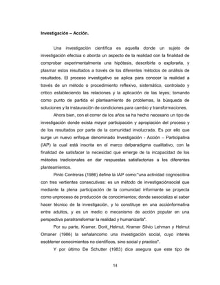 14
Investigación – Acción.
Una investigación científica es aquella donde un sujeto de
investigación efectúa o aborda un aspecto de la realidad con la finalidad de
comprobar experimentalmente una hipótesis, describirla o explorarla, y
plasmar estos resultados a través de los diferentes métodos de análisis de
resultados. El proceso investigativo se aplica para conocer la realidad a
través de un método o procedimiento reflexivo, sistemático, controlado y
critico estableciendo las relaciones y la aplicación de las leyes; tomando
como punto de partida el planteamiento de problemas, la búsqueda de
soluciones y la instauración de condiciones para cambio y transformaciones.
Ahora bien, con el correr de los años se ha hecho necesario un tipo de
investigación donde exista mayor participación y apropiación del proceso y
de los resultados por parte de la comunidad involucrada. Es por ello que
surge un nuevo enfoque denominado Investigación - Acción – Participativa
(IAP) la cual está inscrita en el marco delparadigma cualitativo, con la
finalidad de satisfacer la necesidad que emerge de la incapacidad de los
métodos tradicionales en dar respuestas satisfactorias a los diferentes
planteamientos.
Pinto Contreras (1986) define la IAP como:"una actividad cognoscitiva
con tres vertientes consecutivas: es un método de investigaciónsocial que
mediante la plena participación de la comunidad informante se proyecta
como unproceso de producción de conocimientos; donde sesocializa el saber
hacer técnico de la investigación, y lo constituye en una acciónformativa
entre adultos, y es un medio o mecanismo de acción popular en una
perspectiva paratransformar la realidad y humanizarla".
Por su parte, Kramer, Dorit_Helmut, Kramer Silvio Lehman y Helmut
Omaner (1986) la señalancomo una investigación social, cuyo interés
esobtener conocimientos no científicos, sino social y practico".
Y por último De Schutter (1983) dice asegura que este tipo de
 