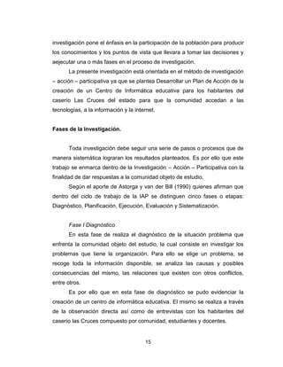15
investigación pone el énfasis en la participación de la población para producir
los conocimientos y los puntos de vista que llevara a tomar las decisiones y
aejecutar una o más fases en el proceso de investigación.
La presente investigación está orientada en el método de investigación
– acción – participativa ya que se plantea Desarrollar un Plan de Acción de la
creación de un Centro de Informática educativa para los habitantes del
caserío Las Cruces del estado para que la comunidad accedan a las
tecnologías, a la información y la internet.
Fases de la Investigación.
Toda investigación debe seguir una serie de pasos o procesos que de
manera sistemática lograran los resultados planteados. Es por ello que este
trabajo se enmarca dentro de la Investigación – Acción – Participativa con la
finalidad de dar respuestas a la comunidad objeto de estudio.
Según el aporte de Astorga y van der Bill (1990) quienes afirman que
dentro del ciclo de trabajo de la IAP se distinguen cinco fases o etapas:
Diagnóstico, Planificación, Ejecución, Evaluación y Sistematización.
Fase I Diagnóstico
En esta fase de realiza el diagnóstico de la situación problema que
enfrenta la comunidad objeto del estudio, la cual consiste en investigar los
problemas que tiene la organización. Para ello se elige un problema, se
recoge toda la información disponible, se analiza las causas y posibles
consecuencias del mismo, las relaciones que existen con otros conflictos,
entre otros.
Es por ello que en esta fase de diagnóstico se pudo evidenciar la
creación de un centro de informática educativa. El mismo se realiza a través
de la observación directa así como de entrevistas con los habitantes del
caserío las Cruces compuesto por comunidad, estudiantes y docentes.
 
