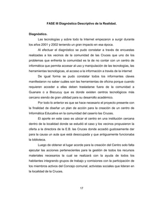 17
FASE III Diagnóstico Descriptivo de la Realidad.
Diagnóstico.
Las tecnologías y sobre todo la Internet empezaron a surgir durante
los años 2001 y 2002 teniendo un gran impacto en esa época.
Al efectuar el diagnóstico se pudo constatar a través de encuestas
realizadas a los vecinos de la comunidad de las Cruces que uno de los
problemas que enfrenta la comunidad es la de no contar con un centro de
informática que permita accesar al uso y manipulación de las tecnologías, las
herramientas tecnológicas, el acceso a la información a través de la internet
De igual forma se pudo constatar todos los informantes claves
manifestaron no saber cuáles son las herramientas de oficina porque cuando
requieren acceder a ellas deben trasladarse fuera de la comunidad a
Guanare o a Biscucuy que es donde existen centros tecnológicos más
cercano siendo de gran utilidad para su desarrollo académico.
Por todo lo anterior es que se hace necesario el proyecto presente con
la finalidad de diseñar un plan de acción para la creación de un centro de
Informática Educativa en la comunidad del caserío las Cruces.
El aporte en este caso es ubicar el centro en una institución cercana
dentro de la localidad donde se estudió el caso y los vecinos propusieron la
oferta a la directora de la E.B. las Cruces donde accedió gustosamente dar
para la causa un aula que está desocupada y que antiguamente funcionaba
la biblioteca.
Luego de obtener el lugar acorde para la creación del Centro solo falta
ejecutar las acciones pertenecientes para la gestión de todos los recursos
materiales necesarios la cual se realizará con la ayuda de todos los
habitantes integrando grupos de trabajo y comisiones con la participación de
los miembros activos del Concejo comunal, activistas sociales que lideran en
la localidad de la Cruces.
 