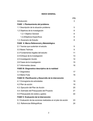 2
INDICE GENERAL
pág.
Introducción 3
FASE I. Planteamiento del problema
1.1 Descripción de la situación problema 5
1.2 Objetivos de la investigación 8
1.2.1 Objetivo General 8
1.2.2Objetivos Específicos 8
1.3. Escenario de Estudio 8
FASE II: Marco Referencial y Metodológico
2.1 Teorías que sustentan el estudio 9
2.2 Bases Teóricas 9
2.3 Fundamentos legales del estudio 11
2.4 Enfoque de la investigación 13
2.5 Investigación Acción 14
2.6 Fases de la investigación 15
2.7 Informantes claves 16
FASE III: Diagnostico descriptivo de la realidad
3.1 Diagnóstico 17
3.4 Matriz Foda 18
FASE IV: Planificación y Desarrollo de la intervención
4.1 Cronograma de actividades 19
4.2 Plan de acción 19
4.3. Ejecución del Plan de Acción 20
4.4. Estimado del Presupuesto del Proyecto 21
4.5 Presupuesto de costos y gastos 22
FASE V: Evaluación de la Intervención
5.1 Evaluación de las acciones realizadas en el plan de acción 23
5.2. Referencias Bibliográficas 24
 