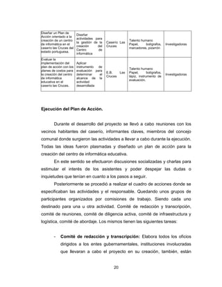20
Diseñar un Plan de
Acción orientado a la
creación de un centro
de informática en el
caserío las Cruces del
estado portuguesa.
Diseñar
actividades para
la gestión de la
creación del
Centro de
informática
Caserío Las
Cruces
Talento humano
Papel, bolígrafos,
marcadores, pizarrón
Investigadoras
Evaluar la
implementación del
plan de acción con los
planes de costos para
la creación del centro
de informática
educativa en el
caserío las Cruces.
Aplicar
instrumento de
evaluación para
determinar el
alcance de la
actividad
desarrollada
E.B. Las
Cruces
Talento humano
Papel, bolígrafos,
lápiz, instrumento de
evaluación.
Investigadoras
Ejecución del Plan de Acción.
Durante el desarrollo del proyecto se llevó a cabo reuniones con los
vecinos habitantes del caserío, informantes claves, miembros del concejo
comunal donde surgieron las actividades a llevar a cabo durante la ejecución.
Todas las ideas fueron plasmadas y diseñado un plan de acción para la
creación del centro de informática educativa.
En este sentido se efectuaron discusiones socializadas y charlas para
estimular el interés de los asistentes y poder despejar las dudas o
inquietudes que tenían en cuanto a los pasos a seguir.
Posteriormente se procedió a realizar el cuadro de acciones donde se
especificaban las actividades y el responsable. Quedando unos grupos de
participantes organizados por comisiones de trabajo. Siendo cada uno
destinado para una u otra actividad. Comité de redacción y transcripción,
comité de reuniones, comité de diligencia activa, comité de infraestructura y
logística, comité de abordaje. Los mismos tienen las siguientes tareas:
- Comité de redacción y transcripción: Elabora todos los oficios
dirigidos a los entes gubernamentales, instituciones involucradas
que llevaran a cabo el proyecto en su creación, también, están
 