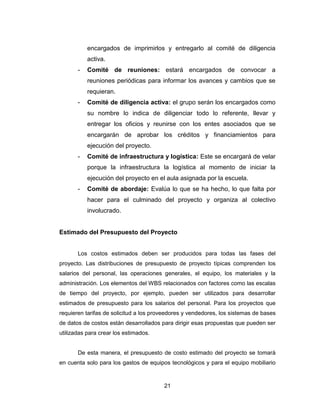 21
encargados de imprimirlos y entregarlo al comité de diligencia
activa.
- Comité de reuniones: estará encargados de convocar a
reuniones periódicas para informar los avances y cambios que se
requieran.
- Comité de diligencia activa: el grupo serán los encargados como
su nombre lo indica de diligenciar todo lo referente, llevar y
entregar los oficios y reunirse con los entes asociados que se
encargarán de aprobar los créditos y financiamientos para
ejecución del proyecto.
- Comité de infraestructura y logística: Este se encargará de velar
porque la infraestructura la logística al momento de iniciar la
ejecución del proyecto en el aula asignada por la escuela.
- Comité de abordaje: Evalúa lo que se ha hecho, lo que falta por
hacer para el culminado del proyecto y organiza al colectivo
involucrado.
Estimado del Presupuesto del Proyecto
Los costos estimados deben ser producidos para todas las fases del
proyecto. Las distribuciones de presupuesto de proyecto típicas comprenden los
salarios del personal, las operaciones generales, el equipo, los materiales y la
administración. Los elementos del WBS relacionados con factores como las escalas
de tiempo del proyecto, por ejemplo, pueden ser utilizados para desarrollar
estimados de presupuesto para los salarios del personal. Para los proyectos que
requieren tarifas de solicitud a los proveedores y vendedores, los sistemas de bases
de datos de costos están desarrollados para dirigir esas propuestas que pueden ser
utilizadas para crear los estimados.
De esta manera, el presupuesto de costo estimado del proyecto se tomará
en cuenta solo para los gastos de equipos tecnológicos y para el equipo mobiliario
 