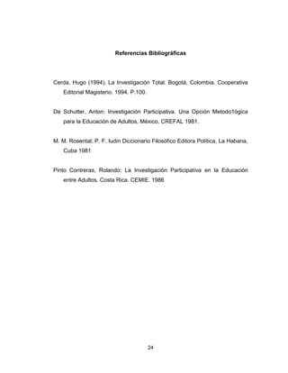 24
Referencias Bibliográficas
Cerda, Hugo (1994). La Investigación Total. Bogotá, Colombia. Cooperativa
Editorial Magisterio. 1994. P.100.
De Schutter, Anton: Investigación Participativa. Una Opción Metodo1ógica
para la Educación de Adultos. México, CREFAL 1981.
M. M. Rosental, P. F. Iudin Diccionario Filosófico Editora Política, La Habana,
Cuba 1981
Pinto Contreras, Rolando: La Investigación Participativa en la Educación
entre Adultos. Costa Rica. CEMIE. 1986
 