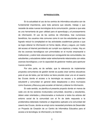 3
INTRODUCCIÓN.
En la actualidad el uso de los centros de informática educativa son de
fundamental importancia, para toda persona que estudie, trabaje o que
necesite de estas nuevas tecnologías de la comunicación, gracias a que esta
es una herramienta de gran utilidad para el aprendizaje y el procesamiento
de información. El uso de los centros de informática, trae numerosos
beneficios, los usuarios más comunes como lo son los estudiantes que han
logrado reducir la complejidad en las actividades académicas gracias a que
se logra obtener la información en forma rápida, eficaz y segura, por medio
del acceso al Internet permitiendo así cumplir sus objetivos y metas. Hoy en
día los avances tecnológicos son primordiales en el mundo empresarial e
institucional, y sobre todo educacional por consiguiente las comunidades, los
estudiantes y educadores deben estar estrechamente relacionados con estos
avances tecnológicos y con la capacidad de gestionar medios para aperturar
nuevos centros.
Por otra parte, es de señalar, que la relevancia de implementar
proyectos comunitarios de gestión donde se pueda crear centros educativos
para el uso de todos, por tal motivo se tiene previsto crear uno en el caserío
las Cruces donde el acceso a la tecnología es escaso y la población
estudiantil y comunidad en general debe desplazarse a otros municipios
como Guanare y Biscucuy para acceder al Internet y obtener la información.
En este sentido, se planifica el presente proyecto donde en manos de
cada uno de los sectores involucrados comunidad, docentes y estudiantes,
deben estar orientados y direccionados a involucrar a todos los actores del
entorno social de la comunidad con el fin de darle respuesta a la
problemática detectada mediante un diagnóstico aplicado a la comunidad del
caserío las Cruces, donde se arrojó como necesidad prioritaria de Desarrollar
un Proyecto de Creación de un Centro de Informática Educativa para el
acceso a la tecnología, la información y la Internet.
 