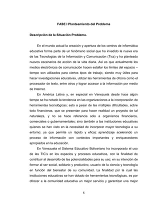 5
FASE I Planteamiento del Problema
Descripción de la Situación Problema.
En el mundo actual la creación y apertura de los centros de informática
educativa forma parte de un fenómeno social que ha invadido la nueva era
de las Tecnologías de la Información y Comunicación (Tics) y ha planteado
nuevos escenarios de acción de la vida diaria. Así es que actualmente los
medios electrónicos de comunicación hacen estallar los límites del espacio –
tiempo son utilizados para ciertos tipos de trabajo, siendo muy útiles para
hacer investigaciones educativas, utilizar las herramientas de oficina como el
procesador de texto, entre otros y lograr accesar a la información por medio
de Internet.
En América Latina y, en especial en Venezuela desde hace algún
tiempo se ha notado la tendencia en las organizaciones a la incorporación de
herramientas tecnológicas; esto a pesar de las múltiples dificultades, sobre
todo financieras, que se presentan para hacer realidad un proyecto de tal
naturaleza, y no se hace referencia solo a organismos financieros,
comerciales o gubernamentales; sino también a las instituciones educativas
quienes se han visto en la necesidad de incorporar mayor tecnología a su
entorno; ya que permite un rápido y eficaz aprendizaje acelerando un
proceso de información con contextos importantes y enriquecedores
apropiados en la educación.
En Venezuela el Sistema Educativo Bolivariano ha incorporado el uso
de las TIC’s en los espacios y procesos educativos, con la finalidad de
contribuir al desarrollo de las potencialidades para su uso; en su intención de
formar al ser social, solidario y productivo, usuario de la ciencia y tecnología
en función del bienestar de su comunidad. La finalidad por la cual las
instituciones educativas se han dotado de herramientas tecnológicas, es por
ofrecer a la comunidad educativa un mejor servicio y garantizar una mejor
 