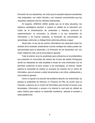 6
formación de sus estudiantes, de modo que la sociedad adquiera estudiantes
más preparados, con visión futurista y con mayores conocimientos que los
impartidos utilizando solo los métodos tradicionales.
Al respecto, UNESCO (2004) señala que en el área educativa, los
objetivos estratégicos apuntan a mejorar la calidad de la educación por
medio de la diversificación de contenidos y métodos, promover la
experimentación, la innovación, la difusión y el uso compartido de
información y de buenas prácticas, la formación de comunidades de
aprendizaje y estimular un diálogo fluido sobre las políticas a seguir
Ahora bien; el uso de los centros informáticos han alcanzado todos los
ámbitos de la sociedad, presentando muchas ventajas las cuales pueden ser
aprovechadas para el desarrollo y la formación de los educandos con una
mejor calidad de vida y de la comunidad en general.
Todo lo anterior sirve de preámbulo para enfocarnos en la problemática
que presentan la comunidad del caserío las Cruces del estado Portuguesa
donde los habitantes de esta localidad a través de unas entrevistas nos ha
permitido evidenciar el poco acceso a las tecnologías, el internet. Quedo
patente la necesidad de realizar un proyecto de creación de un centro de
informática, para el acceso a estas herramientas a los niños, adolescentes y
comunidad en general.
Como un aporte a la solución del problema descrito con anterioridad, se
plantea la posibilidad de Efectuar un Proyecto de Plan de acción para la
Creación y apertura de un Centro de Informática para brindar el acceso a las
tecnologías, información y acceso a la Internet lo cual será de utilidad de
estos medios para mejorar su desarrollo académico, además al acceder a
estas plataformas.
 