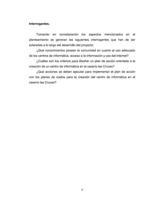 7
Interrogantes.
Tomando en consideración los aspectos mencionados en el
planteamiento se generan las siguientes interrogantes que han de ser
aclaradas a lo largo del desarrollo del proyecto:
¿Qué conocimientos poseen la comunidad en cuanto al uso adecuado
de los centros de informática, acceso a la información y uso del internet?
¿Cuáles son los criterios para diseñar un plan de acción orientado a la
creación de un centro de informática en el caserío las Cruces?
¿Qué acciones se deben ejecutar para implementar el plan de acción
con los planes de costos para la creación del centro de informática en el
caserío las Cruces?
 