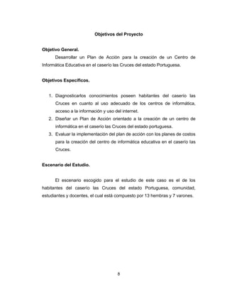 8
Objetivos del Proyecto
Objetivo General.
Desarrollar un Plan de Acción para la creación de un Centro de
Informática Educativa en el caserío las Cruces del estado Portuguesa.
Objetivos Específicos.
1. Diagnosticarlos conocimientos poseen habitantes del caserío las
Cruces en cuanto al uso adecuado de los centros de informática,
acceso a la información y uso del internet.
2. Diseñar un Plan de Acción orientado a la creación de un centro de
informática en el caserío las Cruces del estado portuguesa.
3. Evaluar la implementación del plan de acción con los planes de costos
para la creación del centro de informática educativa en el caserío las
Cruces.
Escenario del Estudio.
El escenario escogido para el estudio de este caso es el de los
habitantes del caserío las Cruces del estado Portuguesa, comunidad,
estudiantes y docentes, el cual está compuesto por 13 hembras y 7 varones.
 