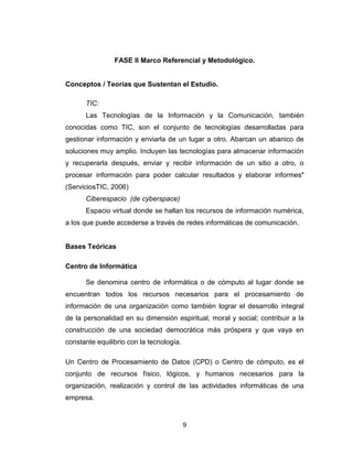 9
FASE II Marco Referencial y Metodológico.
Conceptos / Teorías que Sustentan el Estudio.
TIC:
Las Tecnologías de la Información y la Comunicación, también
conocidas como TIC, son el conjunto de tecnologías desarrolladas para
gestionar información y enviarla de un lugar a otro. Abarcan un abanico de
soluciones muy amplio. Incluyen las tecnologías para almacenar información
y recuperarla después, enviar y recibir información de un sitio a otro, o
procesar información para poder calcular resultados y elaborar informes"
(ServiciosTIC, 2006)
Ciberespacio (de cyberspace)
Espacio virtual donde se hallan los recursos de información numérica,
a los que puede accederse a través de redes informáticas de comunicación.
Bases Teóricas
Centro de Informática
Se denomina centro de informática o de cómputo al lugar donde se
encuentran todos los recursos necesarios para el procesamiento de
información de una organización como también lograr el desarrollo integral
de la personalidad en su dimensión espiritual, moral y social; contribuir a la
construcción de una sociedad democrática más próspera y que vaya en
constante equilibrio con la tecnología.
Un Centro de Procesamiento de Datos (CPD) o Centro de cómputo, es el
conjunto de recursos físico, lógicos, y humanos necesarios para la
organización, realización y control de las actividades informáticas de una
empresa.
 