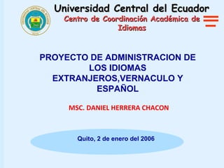 Universidad Central del Ecuador
    Centro de Coordinación Académica de
                  Idiomas



PROYECTO DE ADMINISTRACION DE
        LOS IDIOMAS
  EXTRANJEROS,VERNACULO Y
          ESPAÑOL

     MSC. DANIEL HERRERA CHACON



       Quito, 2 de enero del 2006
 