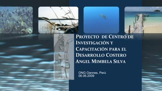 PROYECTO 
DE 
CENTRO 
DE 
INVESTIGACIÓN 
Y 
CAPACITACIÓN 
PARA 
EL 
DESARROLLO 
COSTERO 
ANGEL 
MIMBELA 
SILVA 
ONG Oannes, Perú 
06.06.2009 
 