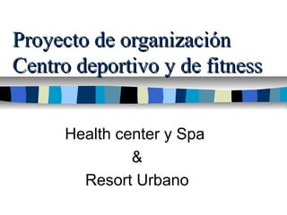 Proyecto de organizaciónProyecto de organización
Centro deportivo y de fitnessCentro deportivo y de fitness
Health center y Spa
&
Resort Urbano
 