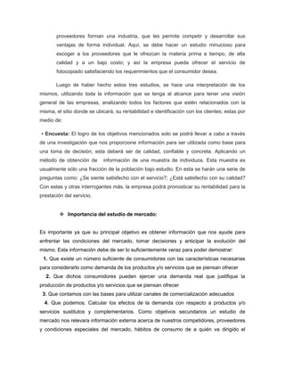 proveedores forman una industria, que les permite competir y desarrollar sus
       ventajas de forma individual. Aquí, se debe hacer un estudio minucioso para
       escoger a los proveedores que le ofrezcan la materia prima a tiempo, de alta
       calidad y a un bajo costo; y así la empresa pueda ofrecer el servicio de
       fotocopiado satisfaciendo los requerimientos que el consumidor desea.

       Luego de haber hecho estos tres estudios, se hace una interpretación de los
mismos, utilizando toda la información que se tenga al alcance para tener una visión
general de las empresas, analizando todos los factores que estén relacionados con la
misma, el sitio donde se ubicará, su rentabilidad e identificación con los clientes; estas por
medio de:

▪ Encuesta: El logro de los objetivos mencionados solo se podrá llevar a cabo a través
de una investigación que nos proporcione información para ser utilizada como base para
una toma de decisión; esta deberá ser de calidad, confiable y concreta. Aplicando un
método de obtención de       información de una muestra de individuos. Esta muestra es
usualmente sólo una fracción de la población bajo estudio. En esta se harán una serie de
preguntas como: ¿Se siente satisfecho con el servicio?; ¿Está satisfecho con su calidad?
Con estas y otras interrogantes más, la empresa podrá pronosticar su rentabilidad para la
prestación del servicio.


          Importancia del estudio de mercado:


Es importante ya que su principal objetivo es obtener información que nos ayude para
enfrentar las condiciones del mercado, tomar decisiones y anticipar la evolución del
mismo. Esta información debe de ser lo suficientemente veraz para poder demostrar:
 1. Que existe un número suficiente de consumidores con las características necesarias
para considerarlo como demanda de los productos y/o servicios que se piensan ofrecer
  2. Que dichos consumidores pueden ejercer una demanda real que justifique la
producción de productos y/o servicios que se piensan ofrecer
 3. Que contamos con las bases para utilizar canales de comercialización adecuados
  4. Que podemos. Calcular los efectos de la demanda con respecto a productos y/o
servicios sustitutos y complementarios. Como objetivos secundarios un estudio de
mercado nos relevara información externa acerca de nuestros competidores, proveedores
y condiciones especiales del mercado, hábitos de consumo de a quién va dirigido el
 