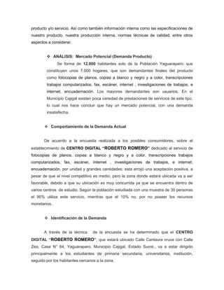 producto y/o servicio. Así como también información interna como las especificaciones de
nuestro producto, nuestra producción interna, normas técnicas de calidad, entre otros
aspectos a considerar.


         ANÁLISIS: Mercado Potencial (Demanda Producto)
              Se forma de 12.000 habitantes solo de la Población Yaguaraparo; que
        constituyen unos 7.000 hogares, que son demandantes finales del producto
        como fotocopias de planos, copias a blanco y negro y a color, transcripciones
        trabajos computarizados, fax, escáner, internet , investigaciones de trabajos, e
        internet, encuadernación. Los mayores demandantes son usuarios. En el
        Municipio Cajigal existen poca variedad de prestaciones de servicios de este tipo,
        lo cual nos hace concluir que hay un mercado potencial, con una demanda
        insatisfecha.


        Comportamiento de la Demanda Actual


       De acuerdo a la encuesta realizada a los posibles consumidores, sobre el
establecimiento de CENTRO DIGITAL “ROBERTO ROMERO” dedicado al servicio de
fotocopias de planos, copias a blanco y negro y a color, transcripciones trabajos
computarizados, fax, escáner, internet , investigaciones de trabajos, e internet,
encuadernación, por unidad y grandes cantidades; esta arrojó una aceptación positiva, a
pesar de que el nivel competitivo es medio; pero la zona donde estará ubicada va a ser
favorable, debido a que su ubicación es muy concurrida ya que se encuentra dentro de
varios centros de estudio. Según la población estudiada con una muestra de 30 personas
el 90% utiliza este servicio, mientras que el 10% no, por no poseer los recursos
monetarios.


        Identificación de la Demanda


       A través de la técnica     de la encuesta se ha determinado que el CENTRO
DIGITAL “ROBERTO ROMERO”, que estará ubicado Calle Cantaura cruce con Calle
Zea, Casa N° 64, Yaguaraparo, Municipio Cajigal, Estado Sucre., va a estar dirigido
principalmente a los estudiantes de primaria secundaria, universitarios, institución,
seguido por los habitantes cercanos a la zona.
 
