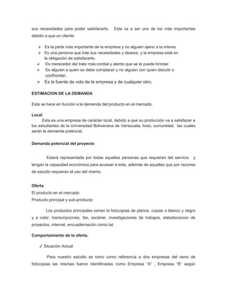 sus necesidades para poder satisfacerlo.     Este va a ser uno de los más importantes
debido a que un cliente:

   Es la parte más importante de la empresa y no alguien ajeno a la misma.
   Es una persona que trae sus necesidades y deseos, y la empresa está en
    la obligación de satisfacerlo.
   Es merecedor del trato más cordial y atento que se le puede brindar.
   Es alguien a quien se debe complacer y no alguien con quien discutir o
    confrontar.
   Es la fuente de vida de la empresa y de cualquier otro.

ESTIMACION DE LA DEMANDA

Esta se hace en función a la demanda del producto en el mercado.

Local
      Esta es una empresa de carácter local, debido a que su producción va a satisfacer a
los estudiantes de la Universidad Bolivariana de Venezuela, liceo, comunidad, las cuales
serán la demanda potencial.


Demanda potencial del proyecto


         Estará representada por todas aquellas personas que requieran del servicio     y
tengan la capacidad económica para accesar a este, además de aquellas que por razones
de estudio requieran el uso del mismo.


Oferta
El producto en el mercado
Producto principal y sub-producto:

         Los productos principales serian la fotocopias de planos, copias a blanco y negro
y a color, transcripciones, fax, escáner, investigaciones de trabajos, elababoracion de
proyectos, internet, encuadernación como tal.

Comportamiento de la oferta.

    ✓ Situación Actual

         Para nuestro estudio se tomo como referencia a dos empresas del ramo de
fotocopias las mismas fueron identificadas como Empresa “A” , Empresa “B” según
 