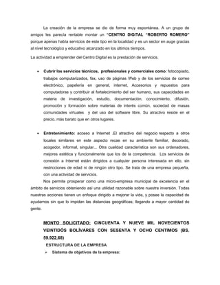 La creación de la empresa se dio de forma muy espontánea. A un grupo de
amigos les parecía rentable montar un “CENTRO DIGITAL “ROBERTO ROMERO”
porque apenas había servicios de este tipo en la localidad y es un sector en auge gracias
al nivel tecnológico y educativo alcanzado en los últimos tiempos.

La actividad a emprender del Centro Digital es la prestación de servicios.


   •     Cubrir los servicios técnicos, profesionales y comerciales como: fotocopiado,
         trabajos computarizados, fax, uso de páginas Web y de los servicios de correo
         electrónico, papelería en general, internet, Accesorios y repuestos para
         computadoras y contribuir al fortalecimiento del ser humano, sus capacidades en
         materia de investigación, estudio, documentación, conocimiento,         difusión,
         promoción y formación sobre materias de interés común, sociedad de masas
         comunidades virtuales    y del uso del software libre. Su atractivo reside en el
         precio, más barato que en otros lugares.


   •     Entretenimiento: acceso a Internet .El atractivo del negocio respecto a otros
         locales similares en este aspecto recae en su ambiente familiar, decorado,
         acogedor, informal, singular... Otra cualidad característica son sus ordenadores,
         mejores estética y funcionalmente que los de la competencia. Los servicios de
         conexión a Internet están dirigidos a cualquier persona interesada en ello, sin
         restricciones de edad ni de ningún otro tipo. Se trata de una empresa pequeña,
         con una actividad de servicios.
         Nos permite prosperar como una micro-empresa municipal de excelencia en el
ámbito de servicios obteniendo así una utilidad razonable sobre nuestra inversión. Todas
nuestras acciones tienen un enfoque dirigido a mejorar la vida, y posee la capacidad de
ayudarnos sin que lo impidan las distancias geográficas; llegando a mayor cantidad de
gente.


         MONTO SOLICITADO: CINCUENTA Y NUEVE MIL NOVECIENTOS
         VEINTIDÓS BOLÍVARES CON SESENTA Y OCHO CENTIMOS (BS.
         59.922,68)
          ESTRUCTURA DE LA EMPRESA
            Sistema de objetivos de la empresa:
 